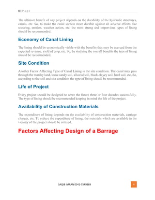 4 | P a g e
SAQIB IMRAN 0341-7549889 4
The ultimate benefit of any project depends on the durability of the hydraulic structures,
canals, etc. So, to make the canal section more durable against all adverse effects like
scouring, erosion, weather action, etc. the most strong and impervious types of lining
should be recommended.
Economy of Canal Lining
The lining should be economically viable with the benefits that may be accrued from the
expected revenue, yield of crop, etc. So, by studying the overall benefits the type of lining
should be recommended.
Site Condition
Another Factor Affecting Type of Canal Lining is the site condition. The canal may pass
through the marshy land, loose sandy soil, alluvial soil, black clayey soil, hard soil, etc. So,
according to the soil and site condition the type of lining should be recommended.
Life of Project
Every project should be designed to serve the future three or four decades successfully.
The type of lining should be recommended keeping in mind the life of the project.
Availability of Construction Materials
The expenditure of lining depends on the availability of construction materials, carriage
charges, etc. To reduce the expenditure of lining, the materials which are available in the
vicinity of the project should be utilized.
Factors Affecting Design of a Barrage
 