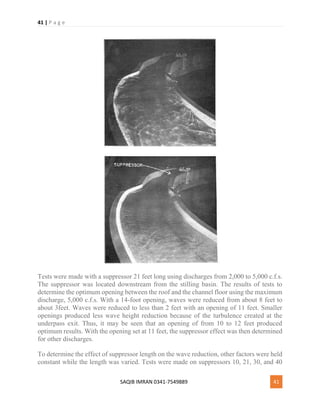 41 | P a g e
SAQIB IMRAN 0341-7549889 41
Tests were made with a suppressor 21 feet long using discharges from 2,000 to 5,000 c.f.s.
The suppressor was located downstream from the stilling basin. The results of tests to
determine the optimum opening between the roof and the channel floor using the maximum
discharge, 5,000 c.f.s. With a 14-foot opening, waves were reduced from about 8 feet to
about 3feet. Waves were reduced to less than 2 feet with an opening of 11 feet. Smaller
openings produced less wave height reduction because of the turbulence created at the
underpass exit. Thus, it may be seen that an opening of from 10 to 12 feet produced
optimum results. With the opening set at 11 feet, the suppressor effect was then determined
for other discharges.
To determine the effect of suppressor length on the wave reduction, other factors were held
constant while the length was varied. Tests were made on suppressors 10, 21, 30, and 40
 