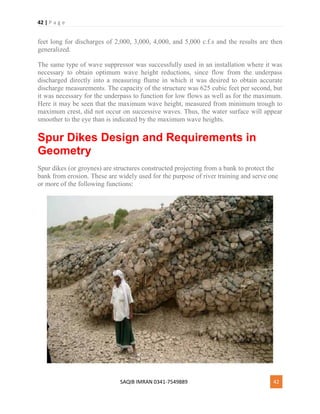 42 | P a g e
SAQIB IMRAN 0341-7549889 42
feet long for discharges of 2,000, 3,000, 4,000, and 5,000 c.f.s and the results are then
generalized.
The same type of wave suppressor was successfully used in an installation where it was
necessary to obtain optimum wave height reductions, since flow from the underpass
discharged directly into a measuring flume in which it was desired to obtain accurate
discharge measurements. The capacity of the structure was 625 cubic feet per second, but
it was necessary for the underpass to function for low flows as well as for the maximum.
Here it may be seen that the maximum wave height, measured from minimum trough to
maximum crest, did not occur on successive waves. Thus, the water surface will appear
smoother to the eye than is indicated by the maximum wave heights.
Spur Dikes Design and Requirements in
Geometry
Spur dikes (or groynes) are structures constructed projecting from a bank to protect the
bank from erosion. These are widely used for the purpose of river training and serve one
or more of the following functions:
 