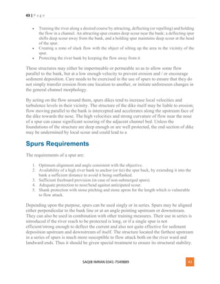 43 | P a g e
SAQIB IMRAN 0341-7549889 43
 Training the river along a desired course by attracting, deflecting (or repelling) and holding
the flow in a channel. An attracting spur creates deep scour near the bank; a deflecting spur
shifts deep scour away from the bank, and a holding spur maintains deep scour at the head
of the spur.
 Creating a zone of slack flow with the object of silting up the area in the vicinity of the
spur.
 Protecting the river bank by keeping the flow away from it
These structures may either be impermeable or permeable so as to allow some flow
parallel to the bank, but at a low enough velocity to prevent erosion and / or encourage
sediment deposition. Care needs to be exercised in the use of spurs to ensure that they do
not simply transfer erosion from one location to another, or initiate unforeseen changes in
the general channel morphology.
By acting on the flow around them, spurs dikes tend to increase local velocities and
turbulence levels in their vicinity. The structure of the dike itself may be liable to erosion;
flow moving parallel to the bank is intercepted and accelerates along the upstream face of
the dike towards the nose. The high velocities and strong curvature of flow near the nose
of a spur can cause significant scouring of the adjacent channel bed. Unless the
foundations of the structure are deep enough or are well protected, the end section of dike
may be undermined by local scour and could lead to a
Spurs Requirements
The requirements of a spur are:
1. Optimum alignment and angle consistent with the objective.
2. Availability of a high river bank to anchor (or tie) the spur back, by extending it into the
bank a sufficient distance to avoid it being outflanked.
3. Sufficient freeboard provision (in case of non-submerged spurs).
4. Adequate protection to nose/head against anticipated scour.
5. Shank protection with stone pitching and stone apron for the length which is vulnerable
to flow attack.
Depending upon the purpose, spurs can be used singly or in series. Spurs may be aligned
either perpendicular to the bank line or at an angle pointing upstream or downstream.
They can also be used in combination with other training measures. Their use in series is
introduced if the river reach to be protected is long, or if a single spur is not
efficient/strong enough to deflect the current and also not quite effective for sediment
deposition upstream and downstream of itself. The structure located the farthest upstream
in a series of spurs is much more susceptible to flow attack both on the river ward and
landward ends. Thus it should be given special treatment to ensure its structural stability.
 