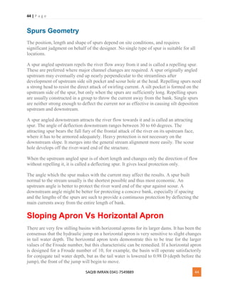 44 | P a g e
SAQIB IMRAN 0341-7549889 44
Spurs Geometry
The position, length and shape of spurs depend on site conditions, and requires
significant judgment on behalf of the designer. No single type of spur is suitable for all
locations.
A spur angled upstream repels the river flow away from it and is called a repelling spur.
These are preferred where major channel changes are required. A spur originally angled
upstream may eventually end up nearly perpendicular to the streamlines after
development of upstream side silt pocket and scour hole at the head. Repelling spurs need
a strong head to resist the direct attack of swirling current. A silt pocket is formed on the
upstream side of the spur, but only when the spurs are sufficiently long. Repelling spurs
are usually constructed in a group to throw the current away from the bank. Single spurs
are neither strong enough to deflect the current nor as effective in causing silt deposition
upstream and downstream.
A spur angled downstream attracts the river flow towards it and is called an attracting
spur. The angle of deflection downstream ranges between 30 to 60 degrees. The
attracting spur bears the full fury of the frontal attack of the river on its upstream face,
where it has to be armored adequately. Heavy protection is not necessary on the
downstream slope. It merges into the general stream alignment more easily. The scour
hole develops off the river-ward end of the structure.
When the upstream angled spur is of short length and changes only the direction of flow
without repelling it, it is called a deflecting spur. It gives local protection only.
The angle which the spur makes with the current may affect the results. A spur built
normal to the stream usually is the shortest possible and thus most economic. An
upstream angle is better to protect the river ward end of the spur against scour. A
downstream angle might be better for protecting a concave bank, especially if spacing
and the lengths of the spurs are such to provide a continuous protection by deflecting the
main currents away from the entire length of bank.
Sloping Apron Vs Horizontal Apron
There are very few stilling basins with horizontal aprons for its larger dams. It has been the
consensus that the hydraulic jump on a horizontal apron is very sensitive to slight changes
in tail water depth. The horizontal apron tests demonstrate this to be true for the larger
values of the Froude number, but this characteristic can be remedied. If a horizontal apron
is designed for a Froude number of 10, for example, the basin will operate satisfactorily
for conjugate tail water depth, but as the tail water is lowered to 0.98 D (depth before the
jump), the front of the jump will begin to move.
 