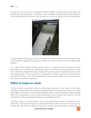 45 | P a g e
SAQIB IMRAN 0341-7549889 45
By the time the tail water is dropped to 0.96D2 (depth after the jump), the jump will
probably be completely out of the basin. Thus, to design a stilling basin in this range the
tail water depth must be known with certainty or a factor of safety provided in the design.
To guard against deficiency in tail water depth, the same procedure used for Basins Type
I and Type II is suggested, the margin of safety can be observed for any value of the Froude
number.
For values of the Froude number greater than 9, a 10-percent factor of safety may be
advisable as this will not only stabilize the jump but will improve the performance of the
basin. With the additional tail water depth, the horizontal apron will perform on a par with
the sloping apron. Thus, the primary consideration in design need not be hydraulic but
structural. The basin, with either horizontal or sloping apron, which can be constructed at
the least cost is the most desirable.
Effect of slope on chute
A factor which occasionally affects stilling basin operation is the slope of the chute
upstream from the basin. The foregoing experimentation was sufficiently extensive to shed
some light on this factor. The tests showed that the slope of chute upstream from the stilling
basin was unimportant, as far as jump performance was concerned, provided the velocity
distribution in the jet entering the jump was reasonably uniform.
For steep chutes or short flat chutes, the velocity distribution can be considered normal.
Difficulty is experienced, however, with long flat chutes where frictional resistance on the
bottom and side walls is sufficient to produce a center velocity greatly exceeding that on
 