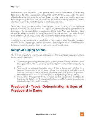 46 | P a g e
SAQIB IMRAN 0341-7549889 46
the bottom or sides. When this occurs, greater activity results in the center of the stilling
basin than at the sides, producing an asymmetrical jump with strong side eddies. This same
effect is also witnessed when the angle of divergence of a chute is too great for the water
to follow properly. In either case the surface of the jump is unusually rough and choppy
and the position of the front of the jump is no always predictable.
When long chutes precede a stilling basin the practice has been to make the upstream
portion, Unusually flat, then increase the slope to 2:1, or that corresponding to the natural
trajectory of the jet, immediately preceding the stilling basin. Very long flat slopes have
caused the velocity distribution to be completely out of balance. The most adverse
condition has been observed, where long canal chutes terminate in stilling basins.
A definite improvement can be accomplished in future designs where long flat chutes are
involved by utilizing the Type III basin described. The baffle piers on the floor tend to alter
the asymmetrical jet, resulting in an overall improvement in operation.
Design of Sloping Aprons
The following rules have been devised for the design of the sloping aprons developed from
the foregoing experiments:
1. Determine an apron arrangement which will give the greatest economy for the maximum
discharge condition. This is a governing factor and the only justification for using a sloping
apron.
2. Position the apron so that the front of the jump will form at the upstream end of the slope
for the maximum discharge and tail water condition. Several trials will usually be required
before the slope and location of the apron are compatible with the hydraulic requirement.
It may be necessary to raise or lower the apron, or change the original slope entirely.
3. With the apron design properly for the maximum discharge condition, it should then be
determined that the tail water depth and length of basin available for energy dissipation are
sufficient for, say,1/4,1/2 and 3/4 capacity.
Freeboard - Types, Determination & Uses of
Freeboard in Dams
 