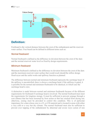 47 | P a g e
SAQIB IMRAN 0341-7549889 47
Definition:
Freeboard is the vertical distance between the crest of the embankment and the reservoir
water surface. Free board can be defined in different terms such as:
Normal freeboard:
Normal freeboard is defined as the difference in elevation between the crest of the dam
and the normal reservoir water level as fixed by design requirements.
Minimum freeboard:
Minimum freeboard is defined as the difference in elevation between the crest of the dam
and the maximum reservoir water surface that would result should the inflow design
flood occur and the outlet works and spillway function as planned.
The difference between normal and minimum freeboard represents the surcharge head. If
the spillway is uncontrolled, there is always a surcharge head; if the spillway is gated, it
is possible for the normal and minimum freeboards to be identical, in which case the
surcharge head is zero.
A distinction is made between normal and minimum freeboards because of the different
requirements for freeboard if surcharge head is involved. The normal freeboard must meet
the requirements for longtime storage. It must be sufficient to prevent seepage through a
core (Dams) that has been loosened by frost action or that has cracked from drying out;
otherwise, zoning must be provided to control this condition. This is of particular
importance for a dam whose core is a CL or CH material and is located in areas with either
a very cold or a very hot dry climate. The normal freeboard must also be sufficient to
prevent over topping of the embankment by abnormal and severe wave action of rare
 