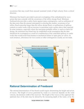 48 | P a g e
SAQIB IMRAN 0341-7549889 48
occurrence that may result from unusual sustained winds of high velocity from a critical
direction.
Minimum free board is provided to prevent overtopping of the embankment by wave
action that may coincide with the occurrence of the inflow design flood. Minimum
freeboard also provides a safety factor against many contingencies, such as settlement of
the dam more than the amount anticipated in selecting the camber, occurrence of an
inflow flood somewhat larger than the inflow design flood, or malfunction of spillway
controls or outlet works with an increase in maximum water surface above that expected.
In some instances, especially where the maximum probable inflow is used as a basis for
design, the minimum free board may be established on the assumption that the dam
should not be overtopped as a result of a malfunction of the controlled spillway or outlet
works that would result from human or mechanical failure to open gates or valves. In
such instances, allowances for wave action or other contingencies usually are not made.
Rational Determination of Freeboard
The rational determination of free-board would require determining the height and action
of waves. The height of waves generated by winds in a reservoir depends on the wind
velocity, the duration width of the reservoir. The height of the waves as they approach the
upstream face of the dam may be altered by the increasing depth of the water, or by the
 