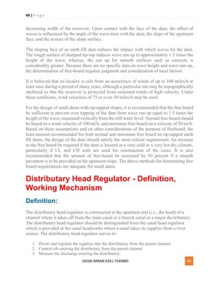 49 | P a g e
SAQIB IMRAN 0341-7549889 49
decreasing width of the reservoir. Upon contact with the face of the dam, the effect of
waves is influenced by the angle of the wave train with the dam, the slope of the upstream
face, and the texture of the slope surface.
The sloping face of an earth-fill dam reduces the impact with which waves hit the dam.
The rough surface of dumped rip-rap reduces wave run up to approximately 1.5 times the
height of the wave; whereas, the run up for smooth surfaces such as concrete is
considerably greater. Because there are no specific data on wave height and wave run-up,
the determination of free-board requires judgment and consideration of local factors.
It is believed that no locality is safe from an occurrence of winds of up to 100 miles/h at
least once during a period of many years, although a particular site may be topographically
sheltered so that the reservoir is protected from sustained winds of high velocity. Under
these conditions, wind velocities of 75 or even 50 miles/h may be used.
For the design of small dams with rip-rapped slopes, it is recommended that the free board
be sufficient to prevent over topping of the dam from wave run up equal to 1.5 times the
height of the wave, measured vertically from the still water level. Normal free-board should
be based on a wind velocity of 100 mi/h, and minimum free-board on a velocity of 50 mi/h.
Based on these assumptions and on other considerations of the purpose of freeboard, the
least amount recommended for both normal and minimum free board on rip-rapped earth
fill dams, the design of the dam should satisfy the most critical requirement. An increase
in the free board be required if the dam is located in a very cold or a very hot dry climate,
particularly if CL and CH soils are used for construction of the cores. It is also
recommended that the amount of free-board be increased by 50 percent if a smooth
pavement is to be provided on the upstream slope. The above methods for determining free
board requirements are adequate for small dams.
Distributary Head Regulator - Definition,
Working Mechanism
Definition:
The distributary head regulator is constructed at the upstream end (i.e., the head) of a
channel where it takes off from the main canal or a branch canal or a major dis-tributary.
The distributary head regulator should be distinguished from the canal head regulator
which is provided at the canal headworks where a canal takes its supplies from a river
source. The distributery head regulator serves to:
1. Divert and regulate the supplies into the distributory from the parent channel
2. Control silt entering the distributary from the parent channel
3. Measure the discharge entering the distributery.
 