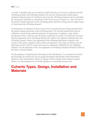 51 | P a g e
SAQIB IMRAN 0341-7549889 51
As such, if suitable steps are not taken to check the entry of excessive sediment into the
off-taking channel, the offtaking channel will soon be silted up and would require
repeated sediment removal. Sediment entry into the off-taking channel can be controlled
by causing the sediment to concentrate in the lower layers of water (i.e., near the bed of
the parent channel upstream of the off taking point) and then letting only the upper layers
of water enter the off taking channel.
Concentration of sediment in lower layers can be increased by providing smooth bed in
the parent channel upstream of the off taking point. The smooth channel bed reduces
turbulence which keeps sediment particles in suspension. In addition, steps which
accelerate the flow velocity near the banks would also be useful. It should also be noted
that the alignment of the off-taking channel also affects the sediment withdrawal by the
off taking channel. Hence, the alignment of the offtaking distributary channel with
respect to the parent channel needs careful consideration. The angle of off take may be
kept between 60° and 80° to prevent excessive sediment withdrawal by the offtaking
channel. For all important works, the alignment of off-taking channels should be fixed on
the basis of model studies.
For the purpose of regulating the discharge in the distributary, it is essential to measure
the discharge for which one can use gauge-discharge relationship of the distributary.
However, this relationship is likely to change with the change in the channel regime.
Hence, it is advantageous to use head regulator as a metering structure too.
Culverts Types, Design, Installation and
Materials
 