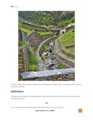 52 | P a g e
SAQIB IMRAN 0341-7549889 52
Culvert pipe, plastic culvert pipe, culvert landscape design ideas, corrugated steel culvert,
concrete culverts
Definition
An opening through an embankment for the conveyance of water by mean of pipe or an
enclosed channel.
OR
It is a transverse and totally enclosed drain under a road or railway.
 