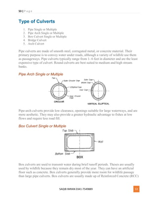 53 | P a g e
SAQIB IMRAN 0341-7549889 53
Type of Culverts
1. Pipe Single or Multiple
2. Pipe Arch Single or Multiple
3. Box Culvert Single or Multiple
4. Bridge Culvert
5. Arch Culvert
Pipe culverts are made of smooth steel, corrugated metal, or concrete material. Their
primary purpose is to convey water under roads, although a variety of wildlife use them
as passageways. Pipe culverts typically range from 1- 6 feet in diameter and are the least
expensive type of culvert. Round culverts are best suited to medium and high stream
banks.
Pipe Arch Single or Multiple
Pipe-arch culverts provide low clearance, openings suitable for large waterways, and are
more aesthetic. They may also provide a greater hydraulic advantage to fishes at low
flows and require less road fill.
Box Culvert Single or Multiple
Box culverts are used to transmit water during brief runoff periods. Theses are usually
used by wildlife because they remain dry most of the year. They can have an artificial
floor such as concrete. Box culverts generally provide more room for wildlife passage
than large pipe culverts. Box culverts are usually made up of Reinforced Concrete (RCC)
 