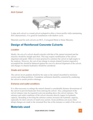 54 | P a g e
SAQIB IMRAN 0341-7549889 54
Arch Culvert
A pipe arch culvert is a round culvert reshaped to allow a lower profile while maintaining
flow characteristics. It is good for installations with shallow cover.
Materials used for arch culverts are RCC, Corrugated Metal or Stone Masonry.
Design of Reinforced Concrete Culverts
Location
Ideally, the axis of a culvert should coincide with that of the natural streamed and the
structure should be straight and short. This may require modification of the culvert
alignment and grade. Often it is more practical to construct the culvert at right angles to
the roadway. However, the cost of any change in stream channel location required to
accomplish this should be balanced against the cost of a skewed alignment of the culvert,
and changes in channel hydraulics should be considered.
Grade and camber
The culvert invert gradient should be the same as the natural streambed to minimize
erosion and silting problems. Foundation settlement should be countered by cambering
the culvert to ensure positive drainage.
Entrance and outlet conditions
It is often necessary to enlarge the natural channel a considerable distance downstream of
the culvert to prevent backwater from entering the culvert. Also, enlargement of the
culvert entrance may be required to prevent pending above the culvert entrance. The
entrance and outlet conditions of the culvert structure directly impact its hydraulic
capacity. Rounding or beveling the entrance corners increases the hydraulic capacity,
especially for short culverts of small cross section. Scour problems can occur when
abrupt changes are made to the streamed flow line at the entrance or outlet of the culvert.
Materials used
 