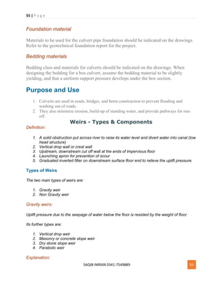 55 | P a g e
SAQIB IMRAN 0341-7549889 55
Foundation material
Materials to be used for the culvert pipe foundation should be indicated on the drawings.
Refer to the geotechnical foundation report for the project.
Bedding materials
Bedding class and materials for culverts should be indicated on the drawings. When
designing the bedding for a box culvert, assume the bedding material to be slightly
yielding, and that a uniform support pressure develops under the box section.
Purpose and Use
1. Culverts are used in roads, bridges, and berm construction to prevent flooding and
washing out of roads.
2. They also minimize erosion, build-up of standing water, and provide pathways for run-
off.
Weirs - Types & Components
Definition:
1. A solid obstruction put across river to raise its water level and divert water into canal (low
head structure)
2. Vertical drop wall or crest wall
3. Upstream, downstream cut off wall at the ends of impervious floor
4. Launching apron for prevention of scour
5. Graduated inverted filter on downstream surface floor end to relieve the uplift pressure.
Types of Weirs
The two main types of weirs are:
1. Gravity weir
2. Non Gravity weir
Gravity weirs:
Uplift pressure due to the seepage of water below the floor is resisted by the weight of floor.
Its further types are:
1. Vertical drop weir
2. Masonry or concrete slope weir
3. Dry stone slope weir
4. Parabolic weir
Explanation:
 