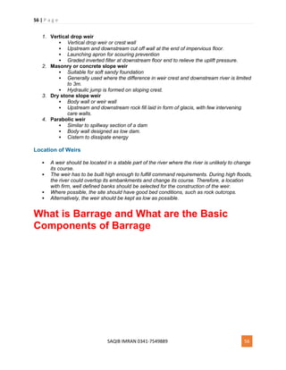 56 | P a g e
SAQIB IMRAN 0341-7549889 56
1. Vertical drop weir
 Vertical drop weir or crest wall
 Upstream and downstream cut off wall at the end of impervious floor.
 Launching apron for scouring prevention
 Graded inverted filter at downstream floor end to relieve the uplift pressure.
2. Masonry or concrete slope weir
 Suitable for soft sandy foundation
 Generally used where the difference in weir crest and downstream river is limited
to 3m.
 Hydraulic jump is formed on sloping crest.
3. Dry stone slope weir
 Body wall or weir wall
 Upstream and downstream rock fill laid in form of glacis, with few intervening
care walls.
4. Parabolic weir
 Similar to spillway section of a dam
 Body wall designed as low dam.
 Cistern to dissipate energy
Location of Weirs
 A weir should be located in a stable part of the river where the river is unlikely to change
its course.
 The weir has to be built high enough to fulfill command requirements. During high floods,
the river could overtop its embankments and change its course. Therefore, a location
with firm, well defined banks should be selected for the construction of the weir.
 Where possible, the site should have good bed conditions, such as rock outcrops.
 Alternatively, the weir should be kept as low as possible.
What is Barrage and What are the Basic
Components of Barrage
 