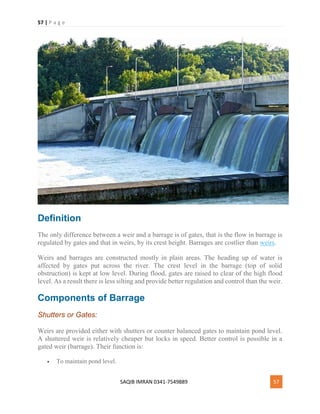 57 | P a g e
SAQIB IMRAN 0341-7549889 57
Definition
The only difference between a weir and a barrage is of gates, that is the flow in barrage is
regulated by gates and that in weirs, by its crest height. Barrages are costlier than weirs.
Weirs and barrages are constructed mostly in plain areas. The heading up of water is
affected by gates put across the river. The crest level in the barrage (top of solid
obstruction) is kept at low level. During flood, gates are raised to clear of the high flood
level. As a result there is less silting and provide better regulation and control than the weir.
Components of Barrage
Shutters or Gates:
Weirs are provided either with shutters or counter balanced gates to maintain pond level.
A shuttered weir is relatively cheaper but locks in speed. Better control is possible in a
gated weir (barrage). Their function is:
 To maintain pond level.
 