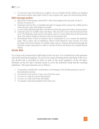 58 | P a g e
SAQIB IMRAN 0341-7549889 58
 To raise the water level during low supplies. In case of higher floods, shutters are dropped
down and overflow takes place while in case of gated weir, gates are raised during floods.
Main barrage portion:
a. Main body of the barrage, normal RCC slab which supports the steel gate. In the X-
Section it consists of :
b. Upstream concrete floor, to lengthen the path of seepage and to project the middle portion
where the pier, gates and bridge are located.
c. A crest at the required height above the floor on which the gates rest in their closed position.
d. Upstream glacis of suitable slope and shape. This joins the crest to the downstream floor
level. The hydraulic jump forms on the glacis since it is more stable than on the horizontal
floor, this reduces length of concrete work on downstream side.
e. Downstream floor is built of concrete and is constructed so as to contain the hydraulic
jump. Thus it takes care of turbulence which would otherwise cause erosion. It is also
provided with friction blocks of suitable shape and at a distance determined through the
hydraulic model experiment in order to increase friction and destroy the residual kinetic
energy.
Divide Wall
It is a long wall constructed at right angle to the weir axis. It is extended up to the upstream
end of the canal head regulator. In case of one canal off-taking from each bank of the river,
one divide-wall is provided on front of each of the head regulators of the off takes.
Similarly on the d/s side it should extend to cover the hydraulic hump and the resulting
turbulence. The main functions are as follows:
1. To generate a parallel flow and thereby avoid damage to the flexible protection area of
the undersluice portion.
2. To keep the cross-section, if any, away from the canal.
3. To serve as a trap for coarser bed material.
4. To serve as a side-wall of the fish ladder.
5. To separate canal head regulator from main weir.
 