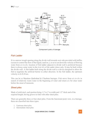 59 | P a g e
SAQIB IMRAN 0341-7549889 59
Fish Ladder
It is a narrow trough opening along the divide wall towards weir side provided with baffles
(screen to control the flow of the liquid, sand etc.), so as to cut down the velocity of flowing
water from u/s to d/s. location of fish ladder adjacent to divide wall is preferred because
there is always some water in the river d/s of the under sluice only. It may be built within
the divide wall. A fish ladder built along the divide wall is a device designed to allow the
fish to negotiate the artificial barrier in either direction. In the fish ladder, the optimum
velocity is (6-8) ft/sec.
This can be at Maralam Qadirabad & Chashma barrages. Fish move from u/s to d/s in
search of relatively warm water in the beginning of water and return u/s for clear water
before the onset of monsoon.
Sheet piles
Made of mild steel, each portion being 1.5' to 2' in width and 1/2" thick and of the
required length, having groove to link with other sheet piles.
There are generally three or four sheet piles. From the functional point view, in a barrage,
these are classified into three types:
1. Upstream sheet piles
2. Intermediate sheet piles
 
