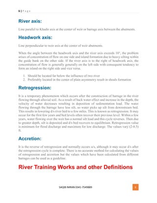 6 | P a g e
SAQIB IMRAN 0341-7549889 6
River axis:
Line parallel to Khadir axis at the center of weir or barrage axis between the abutments.
Headwork axis:
Line perpendicular to weir axis at the center of weir abutments.
When the angle between the headwork axis and the river axis exceeds 10°, the problem
arises of concentration of flow on one side and island formation due to heavy silting within
the guide bank on the other side. If the river axis is to the right of headwork axis, the
concentration of flow is generally generally on the left side with consequent tendency to
form an island on the right side and vice versa.
1. Should be located far below the influence of two river
2. Preferably located in the center of plain asymmetry result in shoals formation
Retrogression:
It is a temporary phenomenon which occurs after the construction of barrage in the river
flowing through alluvial soil. As a result of back water effect and increase in the depth, the
velocity of water decreases resulting in deposition of sedimentation load. The water
flowing through the barrage have less silt, so water picks up silt from downstream bed.
This results in lowering d/s river bed to a few miles. This is known as retrogression. It may
occur for the first few years and bed levels often recover their previous level. Within a few
years, water flowing over the weir has a normal silt load and this cycle reverses. Then due
to greater depth, silt is deposited and d/s bed recovers to equilibrium. Retrogression value
is minimum for flood discharge and maximum for low discharge. The values vary (2-8.5)
ft.
Accretion:
It is the reverse of retrogression and normally occurs u/s, although it may occur d/s after
the retrogression cycle is complete. There is no accurate method for calculating the values
of retrogression and accretion but the values which have been calculated from different
barrages can be used as a guideline.
River Training Works and other Definitions
 