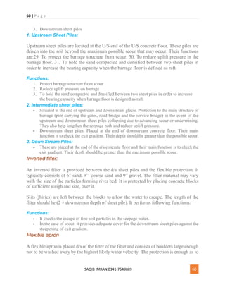 60 | P a g e
SAQIB IMRAN 0341-7549889 60
3. Downstream sheet piles
1. Upstream Sheet Piles:
Upstream sheet piles are located at the U/S end of the U/S concrete floor. These piles are
driven into the soil beyond the maximum possible scour that may occur. Their functions
are:29. To protect the barrage structure from scour. 30. To reduce uplift pressure in the
barrage floor. 31. To hold the sand compacted and densified between two sheet piles in
order to increase the bearing capacity when the barrage floor is defined as raft.
Functions:
1. Protect barrage structure from scour
2. Reduce uplift pressure on barrage
3. To hold the sand compacted and densified between two sheet piles in order to increase
the bearing capacity when barrage floor is designed as raft.
2. Intermediate sheet piles:
 Situated at the end of upstream and downstream glacis. Protection to the main structure of
barrage (pier carrying the gates, road bridge and the service bridge) in the event of the
upstream and downstream sheet piles collapsing due to advancing scour or undermining.
They also help lengthen the seepage path and reduce uplift pressure.
 Downstream sheet piles: Placed at the end of downstream concrete floor. Their main
function is to check the exit gradient. Their depth should be greater than the possible scour.
3. Down Stream Piles:
 These are placed at the end of the d/s concrete floor and their main function is to check the
exit gradient. Their depth should be greater than the maximum possible scour.
Inverted filter:
An inverted filter is provided between the d/s sheet piles and the flexible protection. It
typically consists of 6” sand, 9’’ coarse sand and 9” gravel. The filter material may vary
with the size of the particles forming river bed. It is protected by placing concrete blocks
of sufficient weigh and size, over it.
Slits (jhiries) are left between the blocks to allow the water to escape. The length of the
filter should be (2 × downstream depth of sheet pile). It performs following functions:
Functions:
 It checks the escape of fine soil particles in the seepage water.
 In the case of scour, it provides adequate cover for the downstream sheet piles against the
steepening of exit gradient.
Flexible apron
A flexible apron is placed d/s of the filter of the filter and consists of boulders large enough
not to be washed away by the highest likely water velocity. The protection is enough as to
 