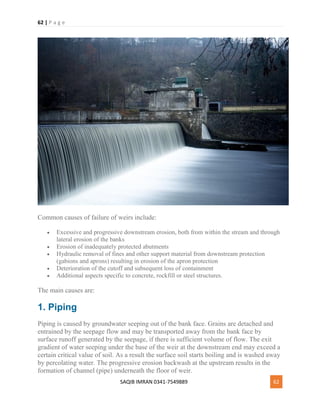 62 | P a g e
SAQIB IMRAN 0341-7549889 62
Common causes of failure of weirs include:
 Excessive and progressive downstream erosion, both from within the stream and through
lateral erosion of the banks
 Erosion of inadequately protected abutments
 Hydraulic removal of fines and other support material from downstream protection
(gabions and aprons) resulting in erosion of the apron protection
 Deterioration of the cutoff and subsequent loss of containment
 Additional aspects specific to concrete, rockfill or steel structures.
The main causes are:
1. Piping
Piping is caused by groundwater seeping out of the bank face. Grains are detached and
entrained by the seepage flow and may be transported away from the bank face by
surface runoff generated by the seepage, if there is sufficient volume of flow. The exit
gradient of water seeping under the base of the weir at the downstream end may exceed a
certain critical value of soil. As a result the surface soil starts boiling and is washed away
by percolating water. The progressive erosion backwash at the upstream results in the
formation of channel (pipe) underneath the floor of weir.
 