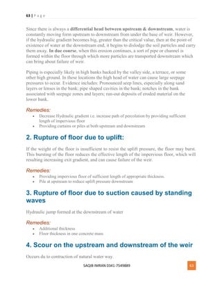 63 | P a g e
SAQIB IMRAN 0341-7549889 63
Since there is always a differential head between upstream & downstream, water is
constantly moving form upstream to downstream from under the base of weir. However,
if the hydraulic gradient becomes big, greater than the critical value, then at the point of
existence of water at the downstream end, it begins to dislodge the soil particles and carry
them away. In due course, when this erosion continues, a sort of pipe or channel is
formed within the floor through which more particles are transported downstream which
can bring about failure of weir.
Piping is especially likely in high banks backed by the valley side, a terrace, or some
other high ground. In these locations the high head of water can cause large seepage
pressures to occur. Evidence includes: Pronounced seep lines, especially along sand
layers or lenses in the bank; pipe shaped cavities in the bank; notches in the bank
associated with seepage zones and layers; run-out deposits of eroded material on the
lower bank.
Remedies:
 Decrease Hydraulic gradient i.e. increase path of percolation by providing sufficient
length of impervious floor
 Providing curtains or piles at both upstream and downstream
2. Rupture of floor due to uplift:
If the weight of the floor is insufficient to resist the uplift pressure, the floor may burst.
This bursting of the floor reduces the effective length of the impervious floor, which will
resulting increasing exit gradient, and can cause failure of the weir.
Remedies:
 Providing impervious floor of sufficient length of appropriate thickness.
 Pile at upstream to reduce uplift pressure downstream
3. Rupture of floor due to suction caused by standing
waves
Hydraulic jump formed at the downstream of water
Remedies:
 Additional thickness
 Floor thickness in one concrete mass
4. Scour on the upstream and downstream of the weir
Occurs du to contraction of natural water way.
 