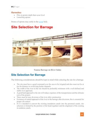 64 | P a g e
SAQIB IMRAN 0341-7549889 64
Remedies:
 Piles at greater depth than scour level
 Launching aprons:
Stones of aprons may settle in the scour hole.
Site Selection for Barrage
Taunsa Barrage on River Indus
Site Selection for Barrage
The following considerations should be kept in mind while selecting the site for a barrage.
 The site must have a good command over the area to be irrigated and also must not be at
too far distance to avoid long feeder channels.
 The width of the river at the site should be preferably minimum with a well-defined and
stable river approach.
 A good land approach to the site will reduce expenses of the transportation and the ultimate
cost of the project.
 There must be easy diversion of the river after construction
 Existence of central approach of the river to the barrage after diversion, this is essential for
proper silt control.
 If it is intended to convert the existing inundation canals into the perennial canals, site
selection is limited by the position of the head-regulator and the alignment of the existing
in-undation canals.
 