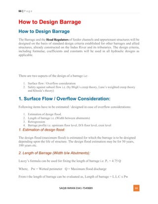 66 | P a g e
SAQIB IMRAN 0341-7549889 66
How to Design Barrage
How to Design Barrage
The Barrage and the Head Regulators of feeder channels and appurtenant structures will be
designed on the basis of standard design criteria established for other barrages and allied
structures, already constructed on the Indus River and its tributaries. The design criteria,
including formulae, coefficients and constants will be used in all hydraulic designs as
applicable.
There are two aspects of the design of a barrage i.e:
1. Surface flow / Overflow consideration 
2. Safety against subsoil flow i.e. (by Bligh’s creep theory, Lane’s weighted creep theory
and Khosla’s theory)
1. Surface Flow / Overflow Consideration:
Following items have to be estimated / designed in case of overflow considerations:
1. Estimation of design flood.
2. Length of barrage i.e. (Width between abutments) 
3. Retrogression
4. Barrage profile i.e. upstream floor level, D/S floor level, crest level
1. Estimation of design flood:
The design flood (maximum flood) is estimated for which the barrage is to be designed
depending upon the life of structure. The design flood estimation may be for 50 years,
100 years etc.
2. Length of Barrage (Width b/w Abutments):
Lacey’s formula can be used for fixing the length of barrage i.e. Pw = 4.75 Q
Where,  Pw = Wetted perimeter  Q = Maximum flood discharge
From t the length of barrage can be evaluated as, Length of barrage = L.L.C x Pw
 