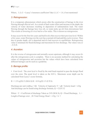 67 | P a g e
SAQIB IMRAN 0341-7549889 67
Where,  L.L.C = Lacey’s looseness coefficient Take L.L.C = 1.8, if not mentioned
3. Retrogression:
It is a temporary phenomenon which occurs after the construction of barrage in the river
flowing through alluvial soil. As a result of back water effect and increase in the depth, the
velocity of water decreases resulting in deposition of sedimentation load. The water
flowing through the barrage have less silt, so water picks up silt from downstream bed.
This results in lowering d/s river bed to a few miles. This is known as retrogression.
It may occur for the first few years and bed levels often recover their previous level. Within
a few years, water flowing over the weir has a normal silt load and this cycle reverses. Then
due to greater depth, silt is deposited and d/s bed recovers to equilibrium. Retrogression
value is minimum for flood discharge and maximum for low discharge. The values vary (2
- 8.5) ft.
4. Accretion:
It is the reverse of retrogression and normally occurs upstream, although it may occur d/s
after the retrogression cycle is complete. There is no accurate method for calculating the
values of retrogression and accretion but the values which have been calculated from
different barrages can be used as a guideline.
5. Barrage profile:
• Crest level: The crest level is fixed by the total head required to pass the design flood
over the crest. The pond level is taken as the H.F.L. Maximum scour depth can be
calculated from Lacey’s scour formula,
R = 1.35 (q2f)1/3 (M.K.S) R = 0.9 (q2f) 1/3 (F.P.S)
Discharge per unit width,q = QL Velocity of Approach, V = qR Velocity head = v22g 
And discharge can be found using discharge formula, Q = CLH 3/2
Where  C = Coefficient of discharge Taken as 2.03 (M.K.S), Q = Flood Discharge,  L =
Length of barrage crest , H=Total Energy Head = v22g + h •
 
