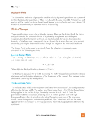 69 | P a g e
SAQIB IMRAN 0341-7549889 69
Hydraulic Units
The dimensions and units of properties used in solving hydraulic problems are expressed
in three fundamental quantities of Mass (M), Length (L), and time (T). All analyses and
designs will be carried out in the Foot-Pound-Second system of units and conversion to S.I
Units will be made only of important results as necessary.
Width of Barrage
Three considerations govern the width of a barrage. They are the design flood, the Lacey
design width and the looseness factor. It is generally thought that by limiting the
waterway, the shoal formation upstream can be eliminated. However, it increases the
intensity of discharge and consequently the section of the structure becomes heavier with
excessive gate heights and cost increases, though the length of the structure is reduced.
The design flood is discussed in section 2.2 and the other two considerations are
discussed in the following sections.
Lacey's Design Width
The Lacey's Design or Stable width for single channel
is expressed as:
W = 2.67 v Q
Where Q is the Design Discharge in cusecs (ft3
/sec).
The Barrage is designed for a width exceeding W, partly to accommodate the floodplain
discharge and partly to take advantage of the dispersion of the channel flow induced by the
obstruction caused by the barrage itself.
The Looseness Factor
The ratio of actual width to the regime width is the "looseness factor", the third parameter
affecting the barrage width. The values used have varied from 1.9 to 0.9, the larger factor
being applied in the earlier design. Generally it varies from 1.1 to 1.5. From the
performance of these structures, a feeling arises in certain quarters that with high
Looseness Factor, there is a tendency for shoal formation upstream of the structures,
which causes damages and maintenance problems. The Consultants will use the most
appropriate looseness factor to provide reasonable flexibility keeping the ill effects to the
minimum.
 