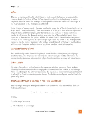 70 | P a g e
SAQIB IMRAN 0341-7549889 70
Afflux
The rise in maximum flood level of the river upstream of the barrage as a result of its
construction is defined as Afflux. Afflux, though confined in the beginning to a short
length of the river above the barrage, extends gradually very far up till the final slope of
the river upstream of the barrage is established.
In the design of barrages/weirs founded on alluvial sands, the afflux is limited to between
3 and 4 feet - more commonly 3 feet. The amount of afflux will determine the top levels
of guide banks and their lengths, and the top levels and sections of flood protection
bunds. It will govern the dynamic action, as greater the afflux or fall of levels from
upstream to downstream the greater will be the action. It will also control the depth and
location of the standing wave. By providing a high afflux the width of the barrage can be
narrowed but the cost of training works will go up and the risk of failure by out flanking
will increase. Selection and adoption of a realistic medium value is imperative.
Tail Water Rating Curve
Tail water rating curve for the barrages will be established through analysis of gauge
discharge data. The proposed tail water levels for new designs will be established by
subtracting the designed retrogression values from the existing average tail water levels.
Crest Levels
Fixation of crest level is clearly related with the permissible looseness factor and the
discharge intensity in terms of discharge per foot of the overflow section of the barrage.
After considering all the relevant factors and the experience on similar structures the crest
levels will be fixed in order to pass the design flood at the normal pond level with all the
gates fully open.
Discharges through a Barrage (Free Flow Conditions)
The discharge through a Barrage under free flow conditions shall be obtained from the
following formula:
Q = C. L . H3/2 .......(1)
Where,
Q = discharge in cusecs
C = Coefficient of Discharge
 