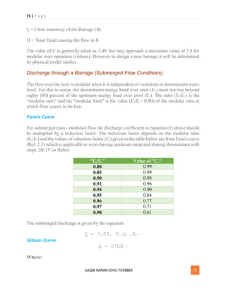 71 | P a g e
SAQIB IMRAN 0341-7549889 71
L = Clear waterway of the Barrage (ft)
H = Total Head causing the flow in ft
The value of C is generally taken as 3.09, but may approach a maximum value of 3.8 for
modular weir operation (Gibson). However to design a new barrage it will be determined
by physical model studies.
Discharge through a Barrage (Submerged Flow Conditions)
The flow over the weir is modular when it is independent of variations in downstream water
level. For this to occur, the downstream energy head over crest (E2) must not rise beyond
eighty (80) percent of the upstream energy head over crest (E1). The ratio (E2/E1) is the
"modular ratio" and the "modular limit" is the value (E2/E1= 0.80) of the modular ratio at
which flow ceases to be free.
Fane's Curve
For submerged (non - modular) flow the discharge coefficient in equation (1) above should
be multiplied by a reduction factor. The reduction factor depends on the modular ratio
(E2/E1) and the values of reduction factor (Cr) given in the table below are from Fane's curve
(Ref: 2.3) which is applicable to weirs having upstream ramp and sloping downstream with
slope 2H:1V or flatter:
"E2/E1" Value of "Cr"
0.80 0.99
0.85 0.99
0.90 0.98
0.92 0.96
0.94 0.90
0.95 0.84
0.96 0.77
0.97 0.71
0.98 0.61
The submerged discharge is given by the equation:
Q = 3.09. Cr.b .E1
1.5
Gibson Curve
Q = C'bE1.5
Where:
 