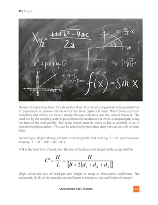 73 | P a g e
SAQIB IMRAN 0341-7549889 73
Design of impervious floor for sub surface flow: It is directly depended on the possibilities
of percolation in porous soil on which the floor (apron) is built. Water from upstream
percolates and creeps (or travel) slowly through weir base and the subsoil below it. The
head lost by the creeping water is proportional to the distance it travels (creep length) along
the base of the weir profile. The creep length must be made as big as possible so as to
prevent the piping action. This can be achieved by providing deep vertical cut-offs or sheet
piles.
According to Bligh’s theory, the total creep length for first drawing: L = B and for second
drawing: L = B + 2(d1 + d2 + d3)
If H is the total loss of head, then the loss of head per unit length of the creep shall be
Bligh called the loss of head per unit length of creep as Percolation coefficient. The
reciprocal, (L/H) of the percolation coefficient is known as the coefficient of creep C.
 