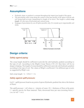 74 | P a g e
SAQIB IMRAN 0341-7549889 74
Assumptions
 Hydraulic slope or gradient is constant throughout the impervious length of the apron.
 The percolating water creep along the contact of the base profile of the apron with the sub
soil losing head en-route, proportional to length of its travel. The length is called creep
length. It is the sum of horizontal and vertical creep.
 Stoppage of percolation by cut off (pile) possible only if it extends up to impermeable soil
strata.
Design criteria:
Safety against piping:
The creep length should be sufficient to provide the safe hydraulic gradient according to
the type of soil. According to the Bligh's Creep Theory if H ≤1C then there will be no
danger of piping. The length of creep should be sufficient to provide safe hydraulic gradient
according to the type of soil. The values of Bligh’s coefficient C for different type of soils
as suggested by Bligh’s are:
Safe creep length = L = CH, C = 1/c
Safety against uplift pressure:
Let h' = uplift pressure head at any point of apron (Hydraulic gradient line above the bottom
of floor)
The uplift pressure = wh' where w = density of water. If t = thickness of floor at the point,
l = specific gravity for floor material. Then, downward force per area (resisting force) =
t.w.e or wh' = t.w.e
 