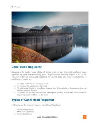 76 | P a g e
SAQIB IMRAN 0341-7549889 76
Canal Head Regulator
Structure at the head of canal taking off from a reservoir may consist of number of spans
separated by piers and operated by gates. Regulators are normally aligned at 90° to the
weir. Up to 10" are considered preferable for smooth entry into canal. The functions of
canal head regulator are:
1. To admit water into the off taking canal.
2. To regulate the supplies into the canal.
3. To indicate the discharge passed into the canal from design discharge formula and observed
head of water on the crest.
4. To control the silt entry into the canal. During heavy floods, it should be closed otherwise
high silt quantity will leave to the canal.
Types of Canal Head Regulator
Following are the common types of Canal Head Regulator:
1. Still pond regulation:
2. Open flow regulation
3. Silt control devices
 