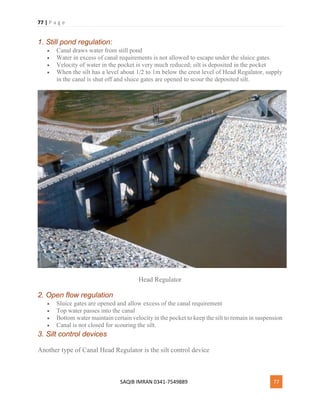 77 | P a g e
SAQIB IMRAN 0341-7549889 77
1. Still pond regulation:
 Canal draws water from still pond
 Water in excess of canal requirements is not allowed to escape under the sluice gates.
 Velocity of water in the pocket is very much reduced; silt is deposited in the pocket
 When the silt has a level about 1/2 to 1m below the crest level of Head Regulator, supply
in the canal is shut off and sluice gates are opened to scour the deposited silt.
Head Regulator
2. Open flow regulation
 Sluice gates are opened and allow excess of the canal requirement
 Top water passes into the canal
 Bottom water maintain certain velocity in the pocket to keep the silt to remain in suspension
 Canal is not closed for scouring the silt.
3. Silt control devices
Another type of Canal Head Regulator is the silt control device
 