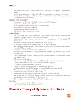 78 | P a g e
SAQIB IMRAN 0341-7549889 78
 Silt control at head works can be controlled by Providing a divide wall to Create a trap or
pocket
 Create scouring capacity of under sluices By concentrating the currents towards them
 Paving the bottom the approach channel to reduce disturbance because due to disturbance
sediment remains in suspension
Installing silt excluders
 Making entry of clear top water by Providing raised sill in the canal
 Lower sill level of scouring sluices
 Wide head regulator reduces velocity of water at intake
 Smooth entry to avoid unsteady flow
 Handling careful the regulation of weir
 Disturbance is kept at minimum in weirs
Silt excluder:
 Silt is excluded from water entering the canal, constructed in the bed infront of head
regulator - excludes silt from water entering the canal
 Designed such that the top and bottom layers of flow are separated with the least possible
disturbance
 Top water to canal - bottom, silt laden through under sluices
 No of tunnels resting on the floor of the pocket of different lengths
 The tunnel near th head regulator being of same length as that of the width of head regulator
- tunnel of different length.
 Capacity of tunnel is about 20% of canal discharge
 Minimum velocity 2 to 3 m/s to avoid deposition in tunnel is kept the same as sill level of
head regulator
 From discharge and scouring velocity the total waterway required for under water tunnels
can be determined?
 Silt extractor or silt ejector:
 Device by which the silt, after it has entered the canal is extracted or thrown out.
 Constructed on the canal some distance away from head regulator
 Horizontal diaphragm above the canal bed
 Canal bed slightly depressed below the diaphragm 0.5 to 2.8m
 Under diaphragm, tunnel which extent the highly silted bottom water tunnel.
 There should be no disturbance of flow at the entry.
 Sediment - laden are diverted by curved vanes
 Forwards the escape chamber: steep slope to escape channel is provided.
 The streamlined vane passage accelerate the flow through them, thus avoiding deposition
(decreasing section area increases the flow velocity)
 The tunnel discharge by gate at the outlet end (escape channel)
Location:
 If near head regulator, silt will be in suspension
 If too far away than result in silting of canal.
Khosla's Theory of Hydraulic Structures
 