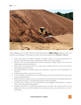 79 | P a g e
SAQIB IMRAN 0341-7549889 79
After studying a lot of dam failure constructed based on Bligh’s theory, Khosla came out
with his own findings. Following are some of the main points from Khosla's Theory
 From observation of Siphons designed on Bligh's theory, by actual measurement of
pressure, with the help of pipes inserted in the floor of two of the siphons?
 Does not show any relationship with pressure calculated on Bligh's theory. This led to the
following provisional conclusions:
 Outer faces of end sheet piles were much more effective than the inner ones and the
horizontal length of the floor.
 Intermediated piles of smaller length were ineffective except for local redistribution of
pressure.
 Undermining of floor started from tail end.
 It was absolutely essential to have a reasonably deep vertical cut off at the downstream end
to prevent undermining.
 Khosla and his associates took into account the flow pattern below the impermeable base
of hydraulic structure to calculate uplift pressure and exit gradient.
 Starting with a simple case of horizontal flow with negligibly small thickness. (various
cases were analyzed mathematically.)
 Seeping water below a hydraulic structure does not follow the bottom profile of the
impervious floor as stated by Bligh but each particle traces its path along a series of
streamlines.
 