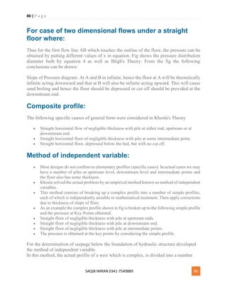 80 | P a g e
SAQIB IMRAN 0341-7549889 80
For case of two dimensional flows under a straight
floor where:
Thus for the first flow line AB which touches the outline of the floor, the pressure can be
obtained by putting different values of x in equation. Fig shows the pressure distribution
diameter both by equation 4 as well as Bligh's Theory. From the fig the following
conclusions can be drawn:
Slope of Pressure diagram: At A and B in infinite, hence the floor at A will be theoretically
infinite acting downward and that at B will also be infinite acting upward. This will cause
sand boiling and hence the floor should be depressed or cut off should be provided at the
downstream end.
Composite profile:
The following specific causes of general form were considered in Khosla's Theory
 Straight horizontal flow of negligible thickness with pile at either end, upstream or at
downstream end.
 Straight horizontal floor of negligible thickness with pile at some intermediate point.
 Straight horizontal floor, depressed below the bed, but with no cut off.
Method of independent variable:
 Most designs do not confirm to elementary profiles (specific cases). In actual cases we may
have a number of piles at upstream level, downstream level and intermediate points and
the floor also has some thickness.
 Khosla solved the actual problem by an empirical method known as method of independent
variables.
 This method consists of breaking up a complex profile into a number of simple profiles,
each of which is independently amiable to mathematical treatment. Then apply corrections
due to thickness of slope of floor.
 As an example the complex profile shown in fig is broken up to the following simple profile
and the pressure at Key Points obtained.
 Straight floor of negligible thickness with pile at upstream ends.
 Straight floor of negligible thickness with pile at downstream end.
 Straight floor of negligible thickness with pile at intermediate points.
 The pressure is obtained at the key points by considering the simple profile.
For the determination of seepage below the foundation of hydraulic structure developed
the method of independent variable.
In this method, the actual profile of a weir which is complex, is divided into a number
 
