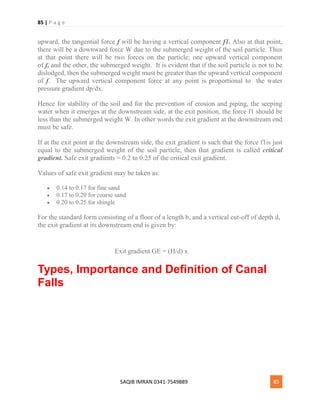 85 | P a g e
SAQIB IMRAN 0341-7549889 85
upward, the tangential force f will be having a vertical component f1. Also at that point,
there will be a downward force W due to the submerged weight of the soil particle. Thus
at that point there will be two forces on the particle; one upward vertical component
of f, and the other, the submerged weight. It is evident that if the soil particle is not to be
dislodged, then the submerged weight must be greater than the upward vertical component
of f. The upward vertical component force at any point is proportional to the water
pressure gradient dp/dx.
Hence for stability of the soil and for the prevention of erosion and piping, the seeping
water when it emerges at the downstream side, at the exit position, the force f1 should be
less than the submerged weight W. In other words the exit gradient at the downstream end
must be safe.
If at the exit point at the downstream side, the exit gradient is such that the force f1is just
equal to the submerged weight of the soil particle, then that gradient is called critical
gradient. Safe exit gradients = 0.2 to 0.25 of the critical exit gradient.
Values of safe exit gradient may be taken as:
 0.14 to 0.17 for fine sand
 0.17 to 0.20 for coarse sand
 0.20 to 0.25 for shingle
For the standard form consisting of a floor of a length b, and a vertical cut-off of depth d,
the exit gradient at its downstream end is given by:
Exit gradient GE = (H/d) x
Types, Importance and Definition of Canal
Falls
 