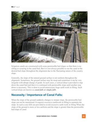 86 | P a g e
SAQIB IMRAN 0341-7549889 86
Irrigation canals are constructed with some permissible bed slopes so that there is no
silting or scouring in the canal bed. But it is not always possible to run the canal at the
desired bed slope throughout the alignment due to the fluctuating nature of the country
slope.
Generally, the slope of the natural ground surface is not uniform throughout the
alignment. Sometimes, the ground surface may be steep and sometimes it ma be very
irregular with abrupt change of grade. In such cases, a vertical drop is provided to step
down the canal bed and then it is continued with permissible slope until another step
down is necessary. This is done to avoid unnecessary huge earth work in filling. Such
vertical drops are known as canal falls or simply falls.
Necessity / Importance of Canal Falls:
When the slope of the ground suddenly changes to steeper slope, the permissible bed
slope can not be maintained. It requires excessive earthwork in filling to maintain the
slope. In such a case falls are provided to avoid excessive earth work in filling When the
slope of the ground is more or less uniform and the slope is greater than the permissible
bed slope of canal.
 