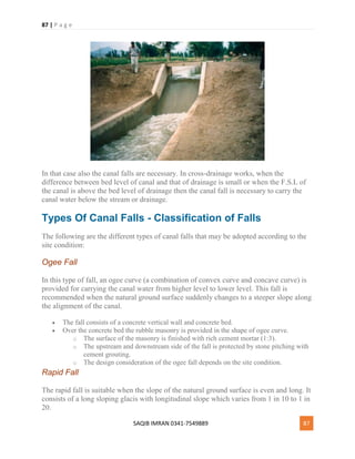 87 | P a g e
SAQIB IMRAN 0341-7549889 87
In that case also the canal falls are necessary. In cross-drainage works, when the
difference between bed level of canal and that of drainage is small or when the F.S.L of
the canal is above the bed level of drainage then the canal fall is necessary to carry the
canal water below the stream or drainage.
Types Of Canal Falls - Classification of Falls
The following are the different types of canal falls that may be adopted according to the
site condition:
Ogee Fall
In this type of fall, an ogee curve (a combination of convex curve and concave curve) is
provided for carrying the canal water from higher level to lower level. This fall is
recommended when the natural ground surface suddenly changes to a steeper slope along
the alignment of the canal.
 The fall consists of a concrete vertical wall and concrete bed.
 Over the concrete bed the rubble masonry is provided in the shape of ogee curve.
o The surface of the masonry is finished with rich cement mortar (1:3).
o The upstream and downstream side of the fall is protected by stone pitching with
cement grouting.
o The design consideration of the ogee fall depends on the site condition.
Rapid Fall
The rapid fall is suitable when the slope of the natural ground surface is even and long. It
consists of a long sloping glacis with longitudinal slope which varies from 1 in 10 to 1 in
20.
 