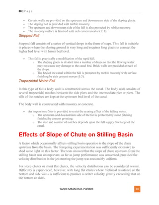 88 | P a g e
SAQIB IMRAN 0341-7549889 88
 Curtain walls are provided on the upstream and downstream side of the sloping glacis.
 The sloping bed is provided with rubble masonry.
 The upstream and downstream side of the fall is also protected by rubble masonry.
 The masonry surface is finished with rich cement mortar (1: 3).
Stepped Fall
Stepped fall consists of a series of vertical drops in the form of steps. This fall is suitable
in places where the sloping ground is very long and requires long glacis to connect the
higher bed level with lower bed level.
 This fall is practically a modification of the rapid fall.
o The sloping glacis is divided into a number of drops so that the flowing water
may not cause any damage to the canal bed. Brick walls are provided at each of
the drops.
o The bed of the canal within the fall is protected by rubble masonry with surface
finishing by rich cement mortar (1:3).
Trapezoidal Notch Fall
In this type of fall a body wall is constructed across the canal. The body wall consists of
several trapezoidal notches between the side piers and the intermediate pier or piers. The
sills of the notches are kept at the upstream bed level of the canal.
The body wall is constructed with masonry or concrete.
 An impervious floor is provided to resist the scoring effect of the falling water.
o The upstream and downstream side of the fall is protected by stone pitching
finished by cement grouting.
o The size and number of notches depends upon the full supply discharge of the
canal.
Effects of Slope of Chute on Stilling Basin
A factor which occasionally affects stilling basin operation is the slope of the chute
upstream from the basin. The foregoing experimentation was sufficiently extensive to
shed some light on this factor. The tests showed that the slope of chute upstream from the
stilling basin was unimportant, as far as jump performance was concerned, provided the
velocity distribution in the jet entering the jump was reasonably uniform.
For steep chutes or short flat chutes, the velocity distribution can be considered normal.
Difficulty is experienced, however, with long flat chutes where frictional resistance on the
bottom and side walls is sufficient to produce a center velocity greatly exceeding that on
the bottom or sides.
 