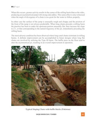 89 | P a g e
SAQIB IMRAN 0341-7549889 89
When this occurs, greater activity results in the center of the stilling basin than at the sides,
producing an asymmetrical jump with strong side eddies. This same effect is also witnessed
when the angle of divergence of a chute is too great for the water to follow properly.
In either case the surface of the jump is unusually rough and choppy and the position of
the front of the jump is not always predictable. When long chutes precede a stilling basin
the practice has been to make the upstream portion unusually flat, then increase the slope
to 2:1, or that corresponding to the natural trajectory of the jet, immediately preceding the
stilling basin.
The most adverse condition has been observed where long canal chutes terminate in stilling
basins. A definite improvement can be accomplished in future designs where long flat
chutes are involved by utilizing the Type III basin. The baffle piers on the floor tend to
alter the asymmetrical jet, resulting in an overall improvement in operation.
Typical Sloping Chute with baffle blocks (Pakistan)
 