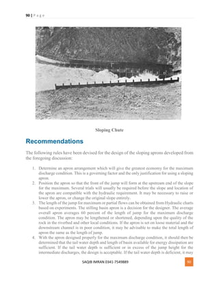 90 | P a g e
SAQIB IMRAN 0341-7549889 90
Sloping Chute
Recommendations
The following rules have been devised for the design of the sloping aprons developed from
the foregoing discussion:
1. Determine an apron arrangement which will give the greatest economy for the maximum
discharge condition. This is a governing factor and the only justification for using a sloping
apron.
2. Position the apron so that the front of the jump will form at the upstream end of the slope
for the maximum. Several trials will usually be required before the slope and location of
the apron are compatible with the hydraulic requirement. It may be necessary to raise or
lower the apron, or change the original slope entirely.
3. The length of the jump for maximum or partial flows can be obtained from Hydraulic charts
based on experiments. The stilling basin apron is a decision for the designer. The average
overall apron averages 60 percent of the length of jump for the maximum discharge
condition. The apron may be lengthened or shortened, depending upon the quality of the
rock in the riverbed and other local conditions. If the apron is set on loose material and the
downstream channel is in poor condition, it may be advisable to make the total length of
apron the same as the length of jump.
4. With the apron designed properly for the maximum discharge condition, it should then be
determined that the tail water depth and length of basin available for energy dissipation are
sufficient. If the tail water depth is sufficient or in excess of the jump height for the
intermediate discharges, the design is acceptable. If the tail water depth is deficient, it may
 