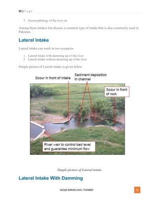 92 | P a g e
SAQIB IMRAN 0341-7549889 92
3. Geomorphology of the river etc
Among these intakes lets discuss a common type of intake that is also commonly used in
Pakistan.
Lateral Intake
Lateral intake can work in two scenarios
1. Lateral intake with damming up o f the river
2. Lateral intake without damming up of the river
Simple picture of Lateral intake is given below
Simple picture of Lateral intake
Lateral Intake With Damming
 