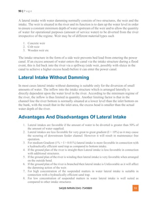 93 | P a g e
SAQIB IMRAN 0341-7549889 93
A lateral intake with water damming normally consists of two structures, the weir and the
intake. The weir is situated in the river and its function is to dam up the water level in order
to ensure a constant minimum depth of water upstream of the weir and to allow the quantity
of water for operational purposes (amount of service water) to be diverted from the river
irrespective of the regime. Weir may be of different material/types such
1. Concrete weir
2. Crib weir
3. Wooden weir etc
The intake structure in the form of a side weir prevents bed load from entering the power
canal. If an excess amount of water enters the canal via the intake structure during a flood
event, this is fed back into the river via a spillway (side weir, possibly with sluice in the
canal to achieve a higher excess head) before it can enter the power canal.
Lateral Intake Without Damming
In most cases lateral intake without damming is suitable only for the diversion of small
amounts of water. The inflow into the intake structure which is arranged laterally is
directly dependent upon the water level in the river. According to the minimum regime of
the river, the inflow is thus limited in quantity. Another limiting factor is that in the
channel line the river bottom is normally situated at a lower level than the inlet bottom on
the bank, with the result that in the inlet area, the excess head is smaller than the actual
water depth of the river.
Advantages And Disadvantages Of Lateral Intake
1. Lateral intakes are favorable if the amount of water to be diverted is greater than 50% of
the amount of water supplied.
2. Lateral intakes are less favorable for very great to great gradient (I > 10%) as it may cause
the scouring of downstream feeder channel. However it will result in maintenance free
operation.
3. For medium Gradient (1% > I > 0.01%) lateral intake is more favorable in connection with
a hydraulically efficient sand trap as compared to bottom intake.
4. If the ground plan of the river is straight then Lateral intake is less favorable in connection
with additional structures.
5. If the ground plan of the river is winding then lateral intake is very favorable when arranged
on the outside bend.
6. If the ground plan of the river is branched then lateral intake is Unfavorable as it will affect
the damming action of the weir.
7. For high concentration of the suspended matters in water lateral intake is suitable in
connection with a hydraulically efficient sand trap.
8. For low concentration of suspended matters in water lateral intake is well suited as
compared to other intake structures
 