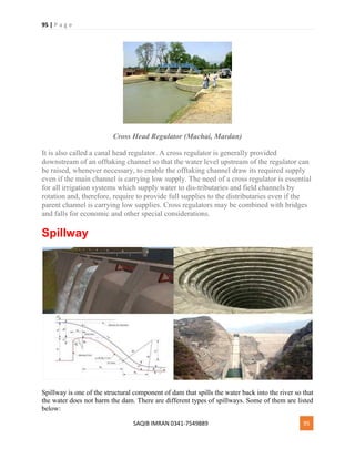 95 | P a g e
SAQIB IMRAN 0341-7549889 95
Cross Head Regulator (Machai, Mardan)
It is also called a canal head regulator. A cross regulator is generally provided
downstream of an offtaking channel so that the water level upstream of the regulator can
be raised, whenever necessary, to enable the offtaking channel draw its required supply
even if the main channel is carrying low supply. The need of a cross regulator is essential
for all irrigation systems which supply water to dis-tributaries and field channels by
rotation and, therefore, require to provide full supplies to the distributaries even if the
parent channel is carrying low supplies. Cross regulators may be combined with bridges
and falls for economic and other special considerations.
Spillway
Spillway is one of the structural component of dam that spills the water back into the river so that
the water does not harm the dam. There are different types of spillways. Some of them are listed
below:
 