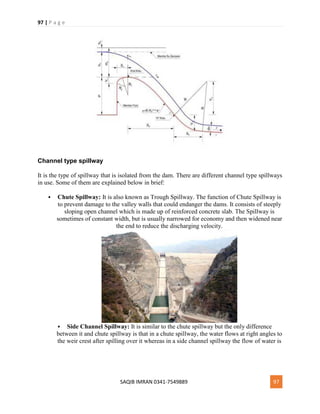 97 | P a g e
SAQIB IMRAN 0341-7549889 97
Channel type spillway
It is the type of spillway that is isolated from the dam. There are different channel type spillways
in use. Some of them are explained below in brief:
 Chute Spillway: It is also known as Trough Spillway. The function of Chute Spillway is
to prevent damage to the valley walls that could endanger the dams. It consists of steeply
sloping open channel which is made up of reinforced concrete slab. The Spillway is
sometimes of constant width, but is usually narrowed for economy and then widened near
the end to reduce the discharging velocity.
 Side Channel Spillway: It is similar to the chute spillway but the only difference
between it and chute spillway is that in a chute spillway, the water flows at right angles to
the weir crest after spilling over it whereas in a side channel spillway the flow of water is
 