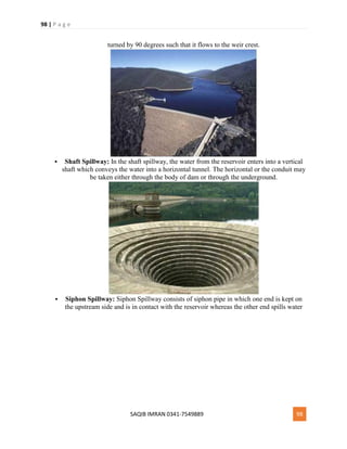 98 | P a g e
SAQIB IMRAN 0341-7549889 98
turned by 90 degrees such that it flows to the weir crest.
 Shaft Spillway: In the shaft spillway, the water from the reservoir enters into a vertical
shaft which conveys the water into a horizontal tunnel. The horizontal or the conduit may
be taken either through the body of dam or through the underground.
 Siphon Spillway: Siphon Spillway consists of siphon pipe in which one end is kept on
the upstream side and is in contact with the reservoir whereas the other end spills water
 