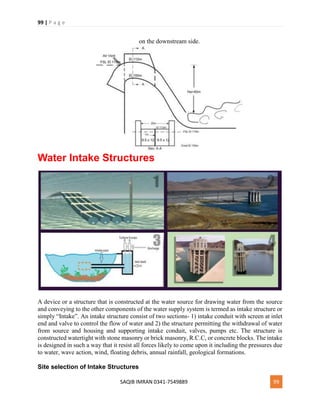 99 | P a g e
SAQIB IMRAN 0341-7549889 99
on the downstream side.
Water Intake Structures
A device or a structure that is constructed at the water source for drawing water from the source
and conveying to the other components of the water supply system is termed as intake structure or
simply “Intake”. An intake structure consist of two sections- 1) intake conduit with screen at inlet
end and valve to control the flow of water and 2) the structure permitting the withdrawal of water
from source and housing and supporting intake conduit, valves, pumps etc. The structure is
constructed watertight with stone masonry or brick masonry, R.C.C, or concrete blocks. The intake
is designed in such a way that it resist all forces likely to come upon it including the pressures due
to water, wave action, wind, floating debris, annual rainfall, geological formations.
Site selection of Intake Structures
 
