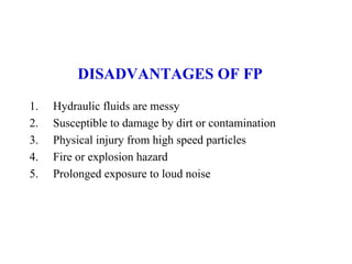 DISADVANTAGES OF FP
1. Hydraulic fluids are messy
2. Susceptible to damage by dirt or contamination
3. Physical injury from high speed particles
4. Fire or explosion hazard
5. Prolonged exposure to loud noise
 