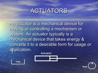 ACTUATORSACTUATORS
• An actuator is a mechanical device forAn actuator is a mechanical device for
moving or controlling a mechanism ormoving or controlling a mechanism or
system. An actuator typically is asystem. An actuator typically is a
mechanical device that takes energy &mechanical device that takes energy &
converts it to a desirable form for usage orconverts it to a desirable form for usage or
application.application.
Actuator
Pump
Tank
 
